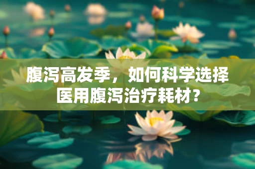 腹泻高发季，如何科学选择医用腹泻治疗耗材？