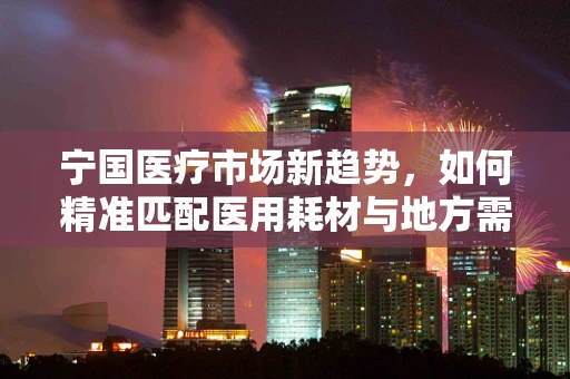 宁国医疗市场新趋势，如何精准匹配医用耗材与地方需求？