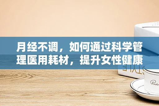 月经不调，如何通过科学管理医用耗材，提升女性健康生活质量？