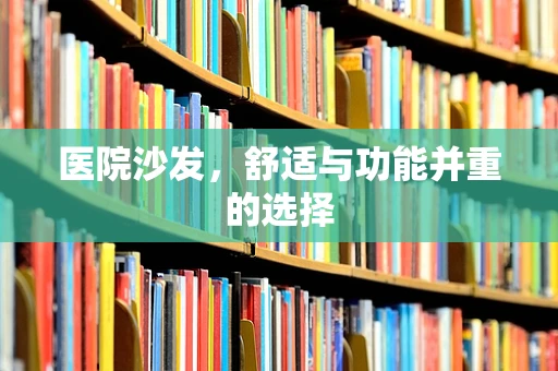 医院沙发，舒适与功能并重的选择
