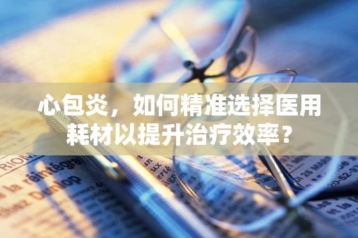心包炎，如何精准选择医用耗材以提升治疗效率？