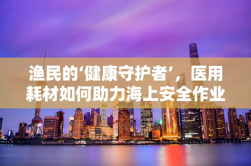 渔民的‘健康守护者’，医用耗材如何助力海上安全作业？
