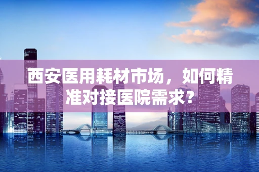西安医用耗材市场，如何精准对接医院需求？