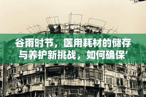 谷雨时节，医用耗材的储存与养护新挑战，如何确保‘雨露’均沾？