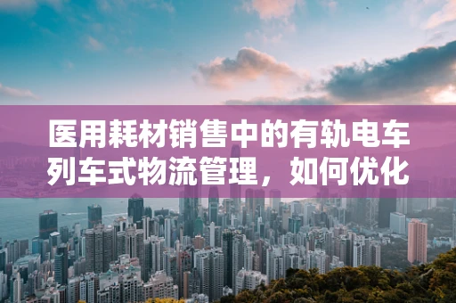 医用耗材销售中的有轨电车列车式物流管理，如何优化医院供应链？