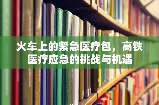 火车上的紧急医疗包，高铁医疗应急的挑战与机遇