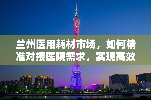 兰州医用耗材市场，如何精准对接医院需求，实现高效供应？
