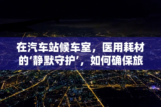 在汽车站候车室，医用耗材的‘静默守护’，如何确保旅客健康安全？
