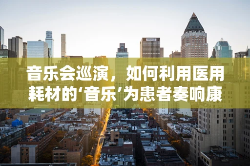 音乐会巡演，如何利用医用耗材的‘音乐’为患者奏响康复之歌？