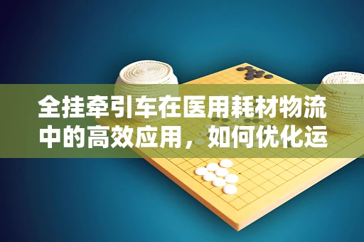 全挂牵引车在医用耗材物流中的高效应用，如何优化运输效率？