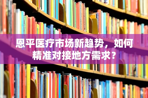 恩平医疗市场新趋势，如何精准对接地方需求？