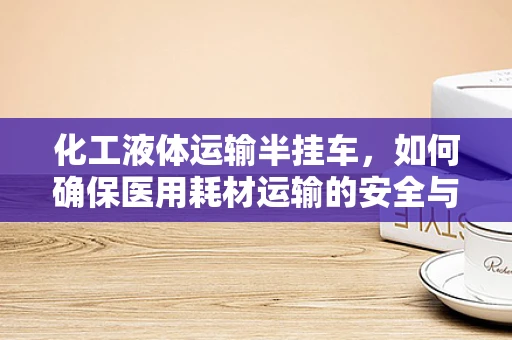 化工液体运输半挂车，如何确保医用耗材运输的安全与合规？