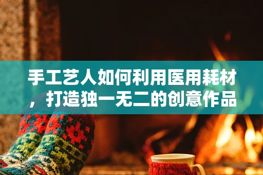 手工艺人如何利用医用耗材，打造独一无二的创意作品？