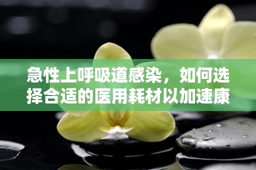 急性上呼吸道感染，如何选择合适的医用耗材以加速康复？