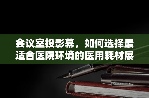 会议室投影幕，如何选择最适合医院环境的医用耗材展示工具？