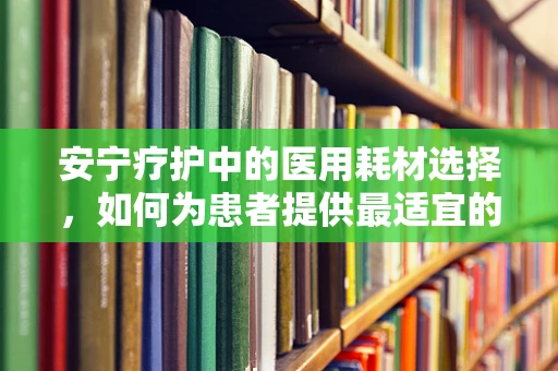 安宁疗护中的医用耗材选择，如何为患者提供最适宜的舒适与支持？