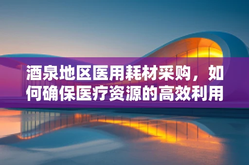 酒泉地区医用耗材采购，如何确保医疗资源的高效利用？