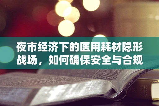夜市经济下的医用耗材隐形战场，如何确保安全与合规？