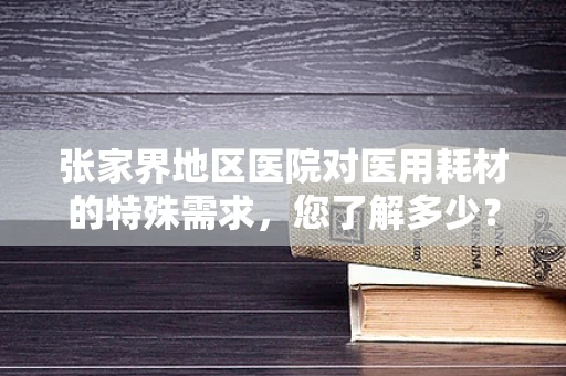 张家界地区医院对医用耗材的特殊需求，您了解多少？