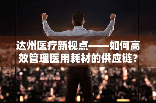 达州医疗新视点——如何高效管理医用耗材的供应链？