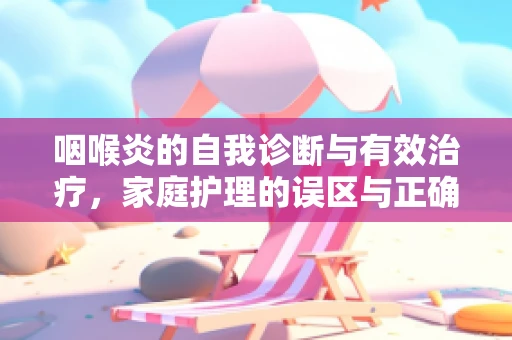 咽喉炎的自我诊断与有效治疗，家庭护理的误区与正确选择