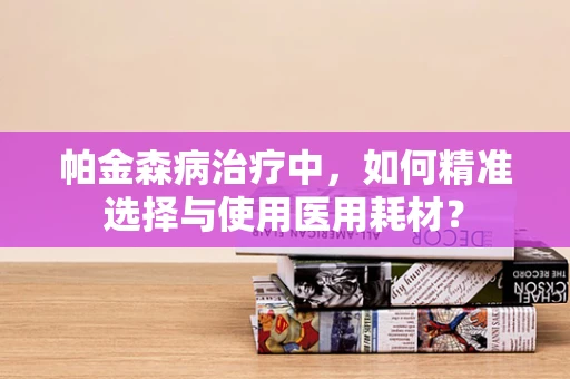 帕金森病治疗中，如何精准选择与使用医用耗材？