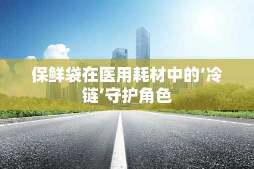 保鲜袋在医用耗材中的‘冷链’守护角色