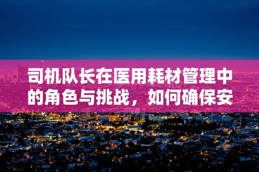 司机队长在医用耗材管理中的角色与挑战，如何确保安全高效的物资运输？