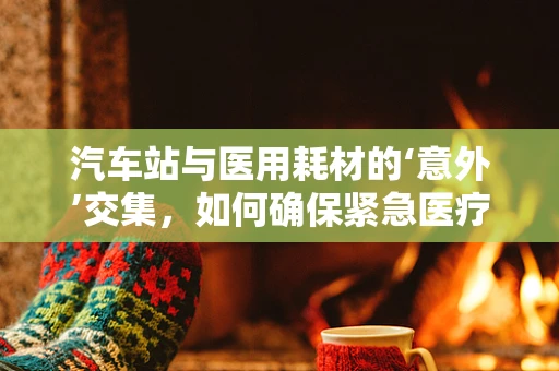汽车站与医用耗材的‘意外’交集，如何确保紧急医疗物资的快速运输？