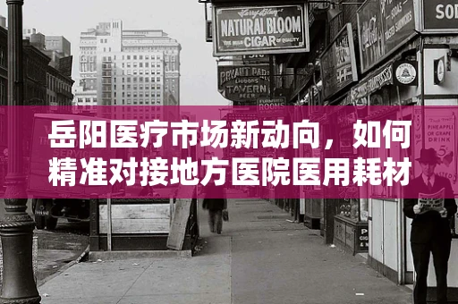 岳阳医疗市场新动向，如何精准对接地方医院医用耗材需求？