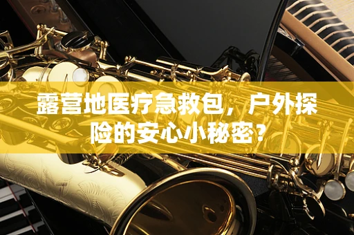 露营地医疗急救包，户外探险的安心小秘密？