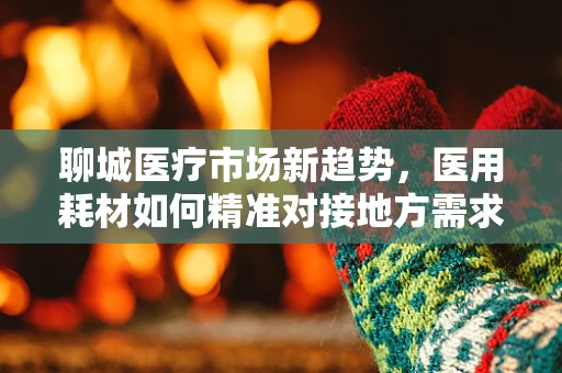 聊城医疗市场新趋势，医用耗材如何精准对接地方需求？