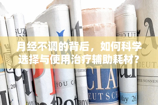 月经不调的背后，如何科学选择与使用治疗辅助耗材？