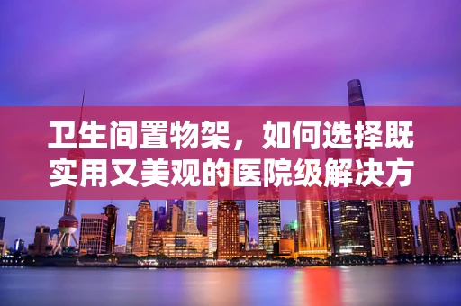 卫生间置物架，如何选择既实用又美观的医院级解决方案？