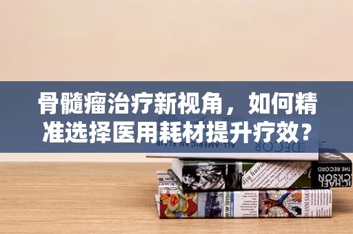 骨髓瘤治疗新视角，如何精准选择医用耗材提升疗效？