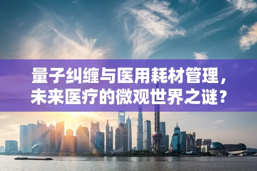 量子纠缠与医用耗材管理，未来医疗的微观世界之谜？