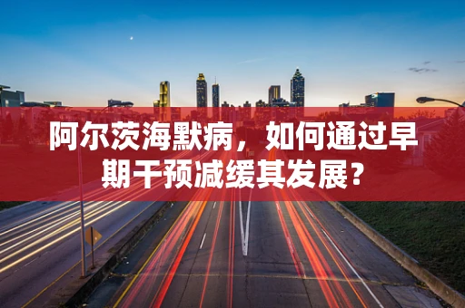 阿尔茨海默病，如何通过早期干预减缓其发展？