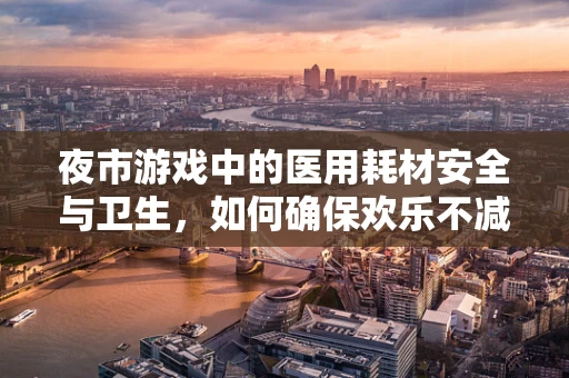 夜市游戏中的医用耗材安全与卫生，如何确保欢乐不减，健康无忧？