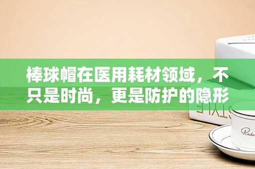 棒球帽在医用耗材领域，不只是时尚，更是防护的隐形战士？