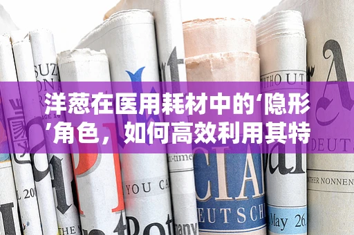洋葱在医用耗材中的‘隐形’角色，如何高效利用其特性提升手术效率？