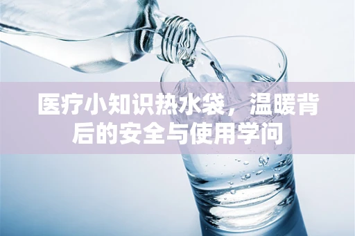 医疗小知识热水袋，温暖背后的安全与使用学问