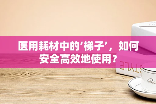 医用耗材中的‘梯子’，如何安全高效地使用？