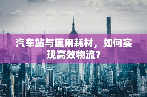 汽车站与医用耗材，如何实现高效物流？