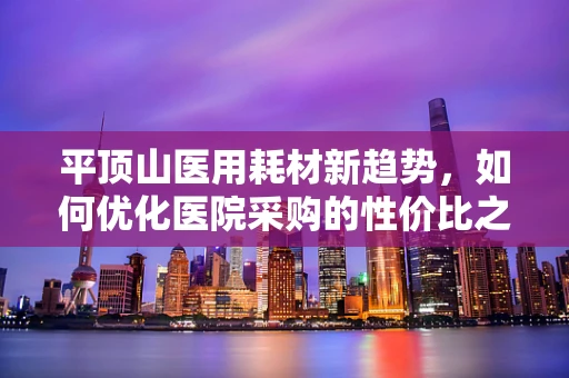 平顶山医用耗材新趋势，如何优化医院采购的性价比之问？