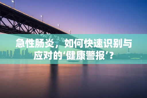 急性肠炎，如何快速识别与应对的‘健康警报’？