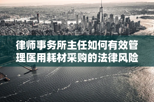 律师事务所主任如何有效管理医用耗材采购的法律风险？