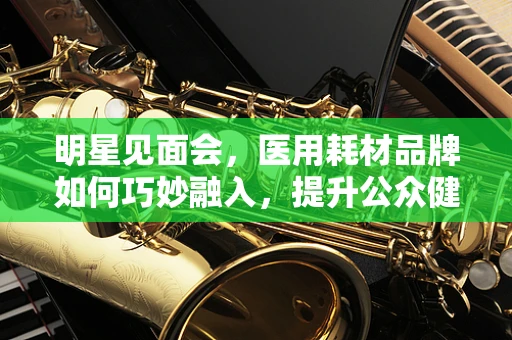 明星见面会，医用耗材品牌如何巧妙融入，提升公众健康意识？