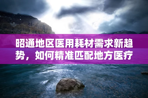 昭通地区医用耗材需求新趋势，如何精准匹配地方医疗特色？