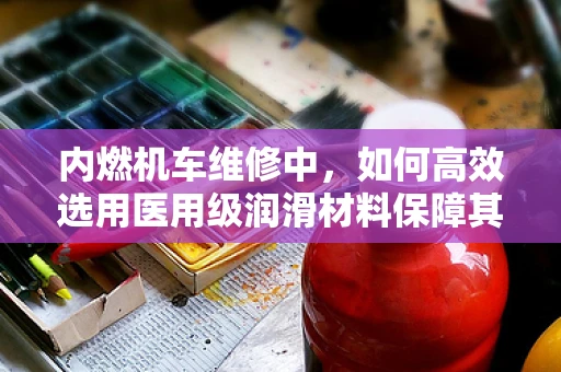 内燃机车维修中，如何高效选用医用级润滑材料保障其‘心脏’——发动机的顺畅运行？