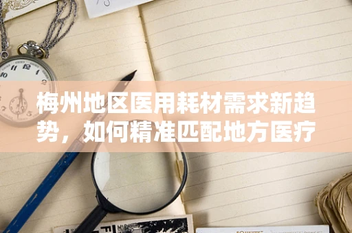 梅州地区医用耗材需求新趋势，如何精准匹配地方医疗特色？